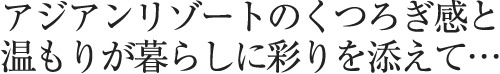 アジアンリゾートのくつろぎ感と温もりが暮らしに彩りを添えて…